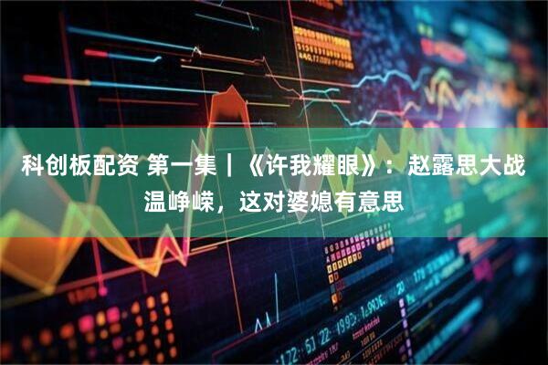 科创板配资 第一集｜《许我耀眼》：赵露思大战温峥嵘，这对婆媳有意思