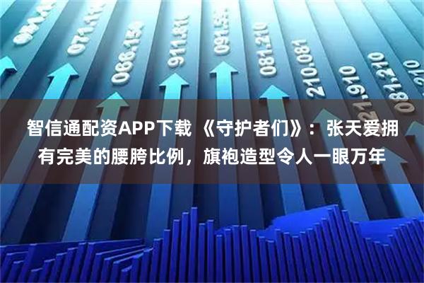 智信通配资APP下载 《守护者们》：张天爱拥有完美的腰胯比例，旗袍造型令人一眼万年