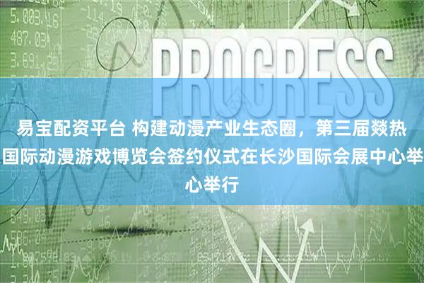 易宝配资平台 构建动漫产业生态圈，第三届燚热浪国际动漫游戏博览会签约仪式在长沙国际会展中心举行