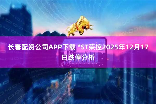 长春配资公司APP下载 *ST荣控2025年12月17日跌停分析