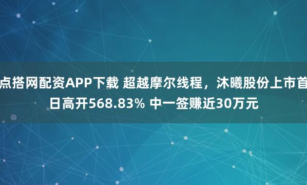 点搭网配资APP下载 超越摩尔线程,沐曦股份上市首日高开568.83% 中一签赚近30万元