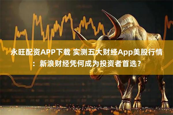 永旺配资APP下载 实测五大财经App美股行情：新浪财经凭何成为投资者首选？