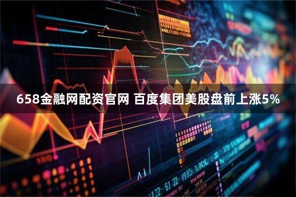 658金融网配资官网 百度集团美股盘前上涨5%