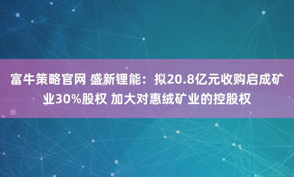 富牛策略官网 盛新锂能:拟20.8亿元收购启成矿业30%股权 加大对惠绒矿业的控股权