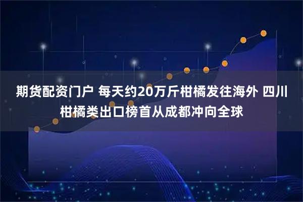 期货配资门户 每天约20万斤柑橘发往海外 四川柑橘类出口榜首从成都冲向全球