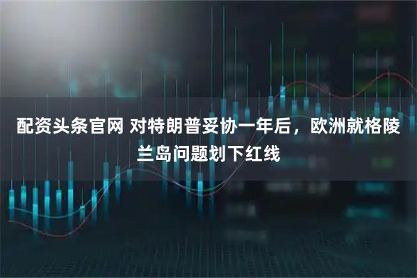 配资头条官网 对特朗普妥协一年后，欧洲就格陵兰岛问题划下红线