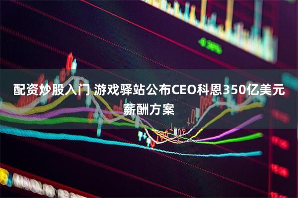 配资炒股入门 游戏驿站公布CEO科恩350亿美元薪酬方案