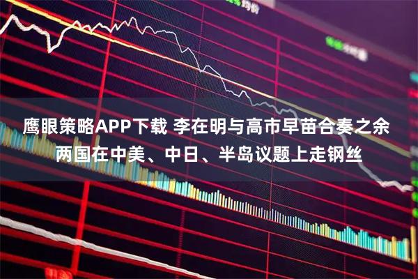 鹰眼策略APP下载 李在明与高市早苗合奏之余 两国在中美、中日、半岛议题上走钢丝