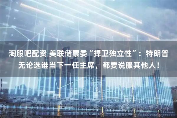 淘股吧配资 美联储票委“捍卫独立性”：特朗普无论选谁当下一任主席，都要说服其他人！