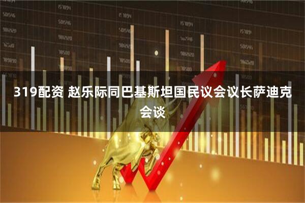 319配资 赵乐际同巴基斯坦国民议会议长萨迪克会谈