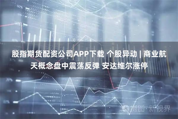 股指期货配资公司APP下载 个股异动 | 商业航天概念盘中震荡反弹 安达维尔涨停