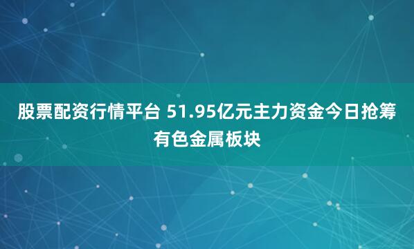股票配资行情平台 51.95亿元主力资金今日抢筹有色金属板块