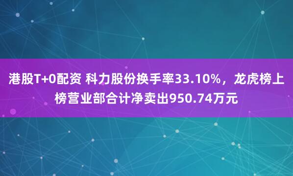 港股T+0配资 科力股份换手率33.10%，龙虎榜上榜营业部合计净卖出950.74万元