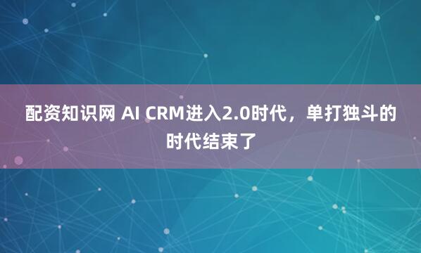 配资知识网 AI CRM进入2.0时代，单打独斗的时代结束了