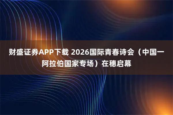 财盛证券APP下载 2026国际青春诗会(中国一阿拉伯国家专场)在穗启幕