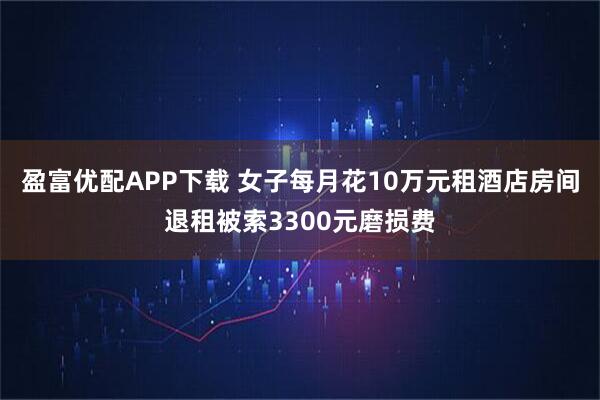 盈富优配APP下载 女子每月花10万元租酒店房间退租被索3300元磨损费