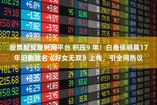 股票配资理财网平台 积压9 年!白鹿侯明昊17年旧剧改名《好女无双》上线,引全网热议