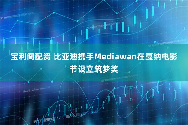 宝利阁配资 比亚迪携手Mediawan在戛纳电影节设立筑梦奖