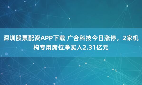 深圳股票配资APP下载 广合科技今日涨停，2家机构专用席位净买入2.31亿元