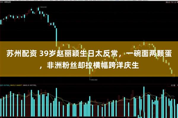 苏州配资 39岁赵丽颖生日太反常，一碗面两颗蛋，非洲粉丝却拉横幅跨洋庆生